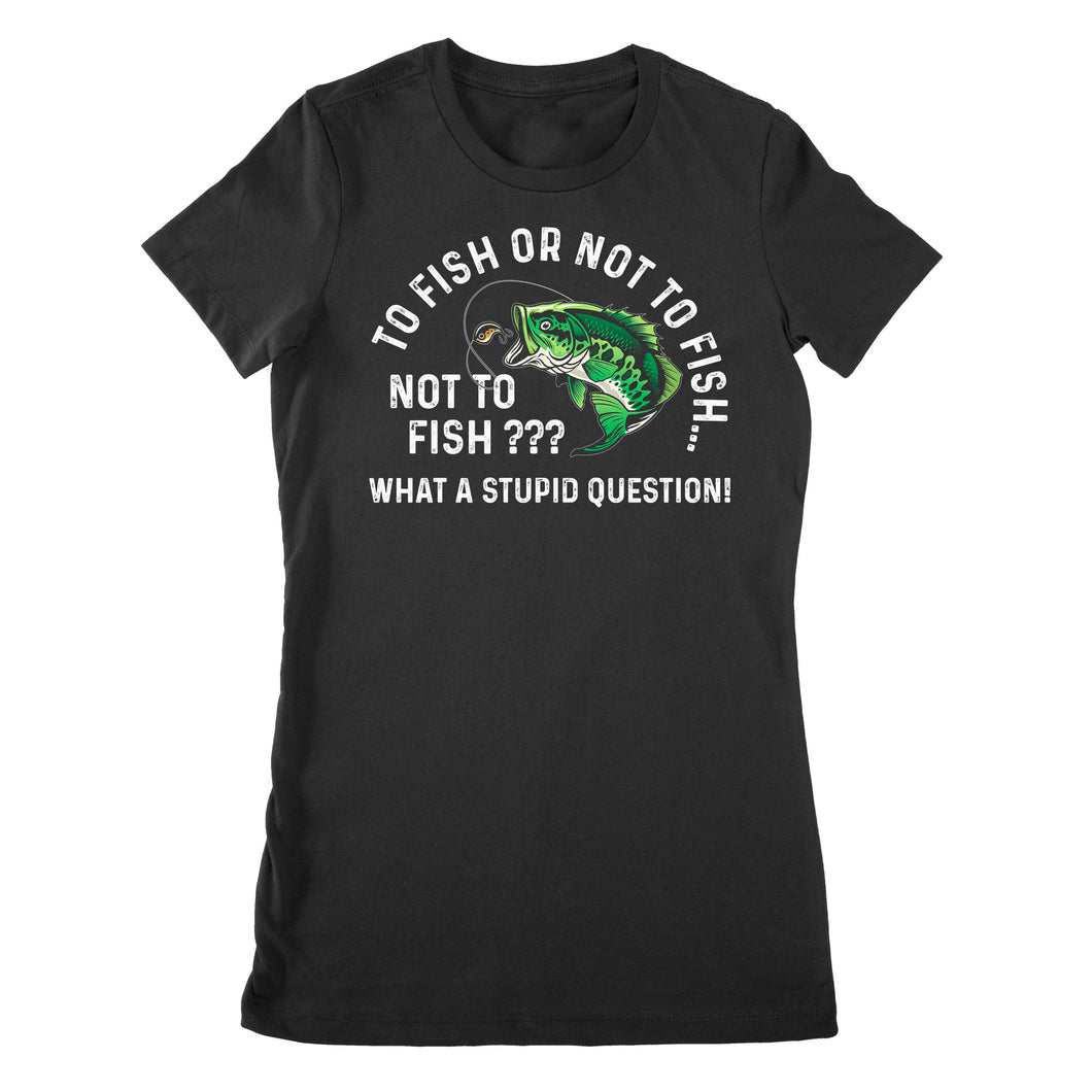 To Fish Or Not To Fish... Not To Fish??? - What A Stupid Question - Funny Fishing shirt for men, women D06 NPQ534 Premium Women's T-shirt