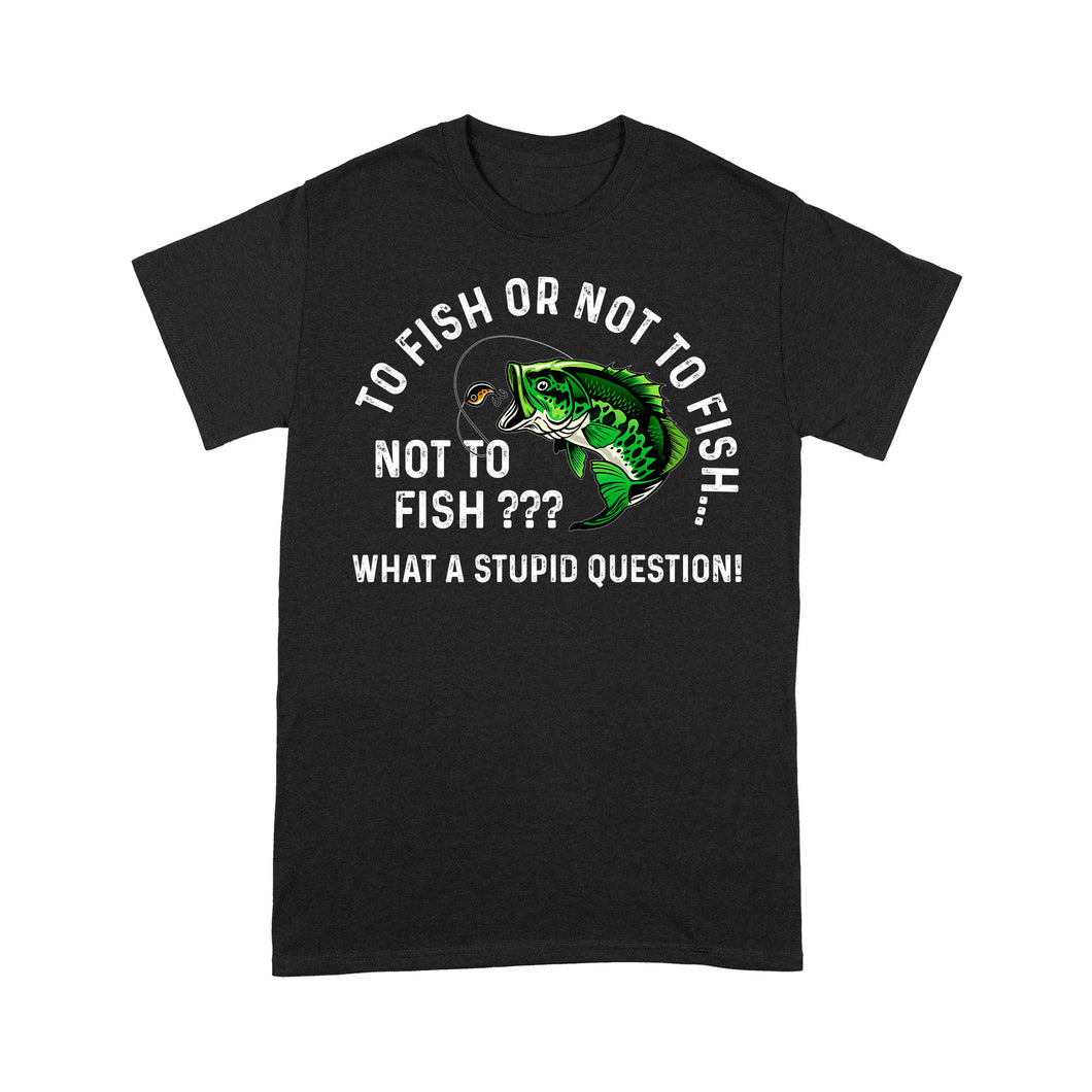 To Fish Or Not To Fish... Not To Fish??? - What A Stupid Question - Funny Fishing shirt for men, women D06 NPQ534 Premium T-shirt